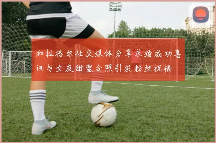 加拉格尔社交媒体分享求婚成功喜讯与女友甜蜜合照引发粉丝祝福