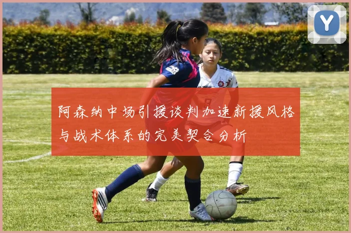 阿森纳中场引援谈判加速新援风格与战术体系的完美契合分析