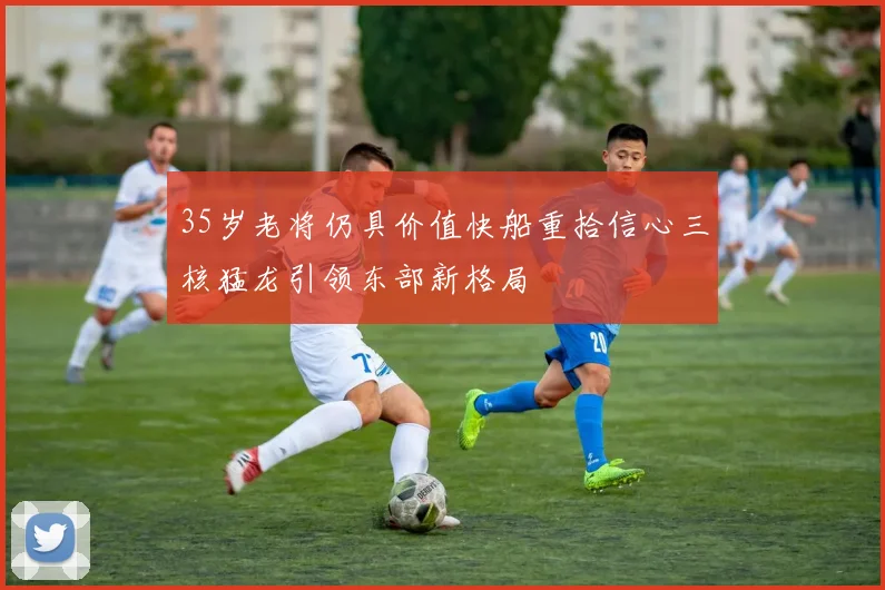 35岁老将仍具价值快船重拾信心三核猛龙引领东部新格局