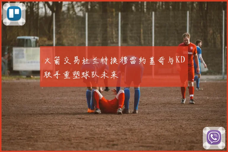 火箭交易杜兰特换穆雷约基奇与KD联手重塑球队未来