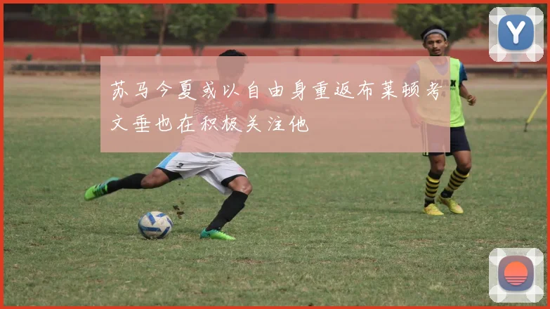 苏马今夏或以自由身重返布莱顿考文垂也在积极关注他