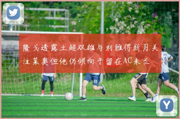 隆戈透露土超双雄与利雅得新月关注莱奥但他仍倾向于留在AC米兰