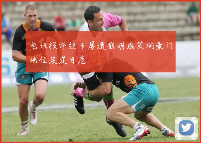 电讯报评纽卡屡遭截胡成笑柄豪门地位岌岌可危