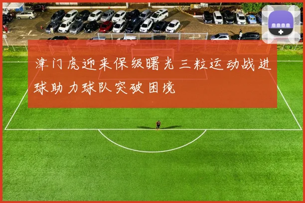 津门虎迎来保级曙光三粒运动战进球助力球队突破困境