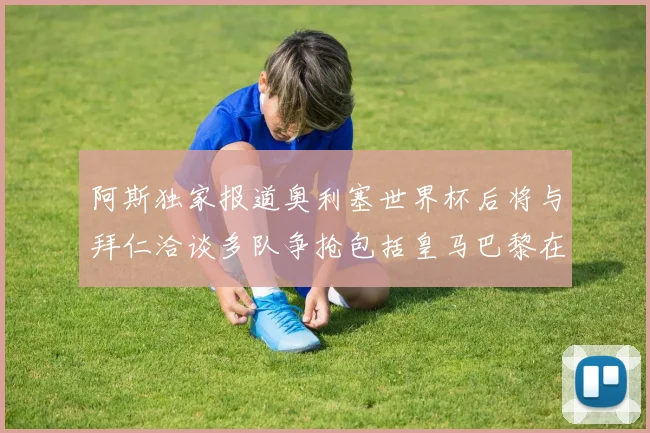 阿斯独家报道奥利塞世界杯后将与拜仁洽谈多队争抢包括皇马巴黎在内