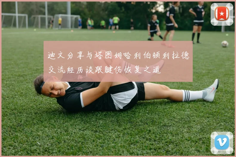 迪文分享与塔图姆哈利伯顿利拉德交流经历谈跟腱伤恢复之道