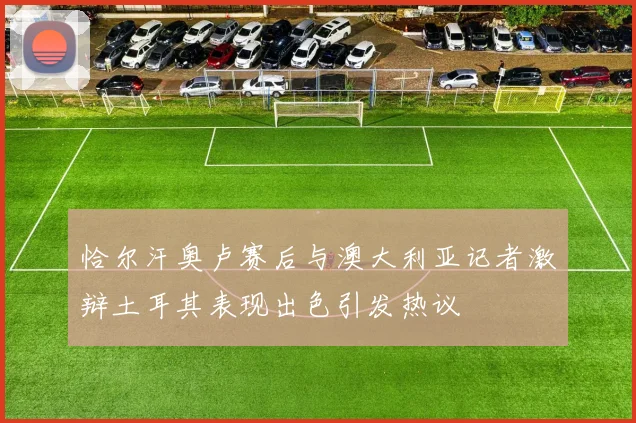 恰尔汗奥卢赛后与澳大利亚记者激辩土耳其表现出色引发热议