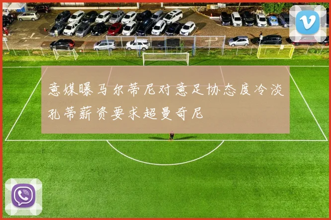 意媒曝马尔蒂尼对意足协态度冷淡孔蒂薪资要求超曼奇尼