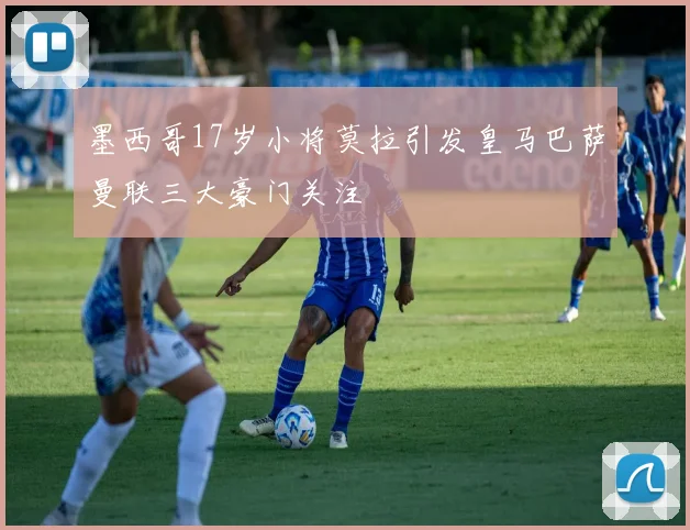 墨西哥17岁小将莫拉引发皇马巴萨曼联三大豪门关注