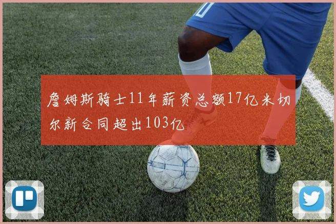 詹姆斯骑士11年薪资总额17亿米切尔新合同超出103亿