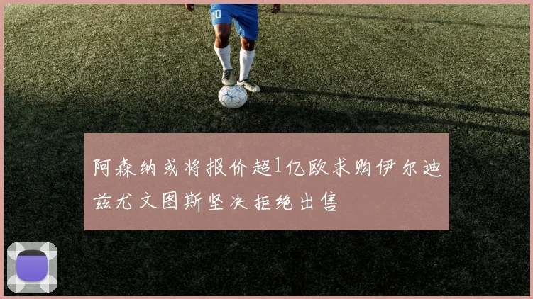 阿森纳或将报价超1亿欧求购伊尔迪兹尤文图斯坚决拒绝出售