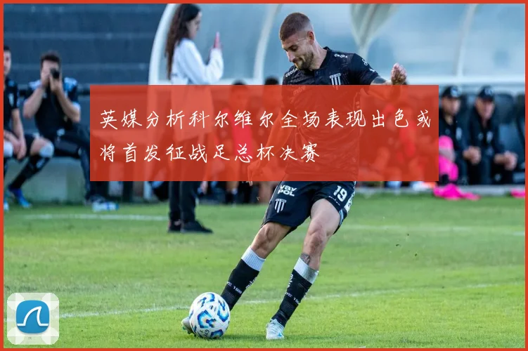 英媒分析科尔维尔全场表现出色或将首发征战足总杯决赛