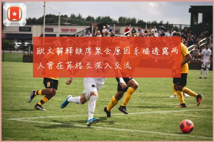 欧文解释缺席聚会原因乐福透露两人曾在苏格兰深入交流