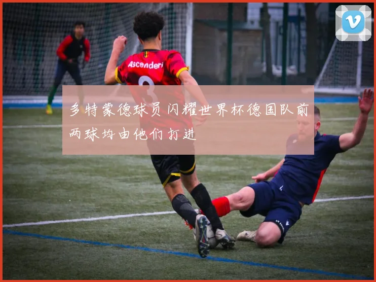 多特蒙德球员闪耀世界杯德国队前两球均由他们打进