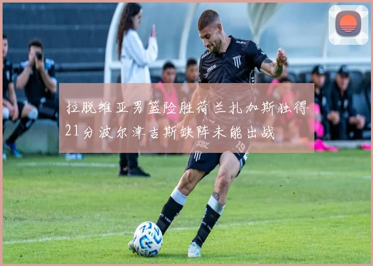 拉脱维亚男篮险胜荷兰扎加斯独得21分波尔津吉斯缺阵未能出战