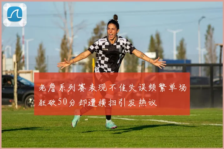 老詹系列赛表现不佳失误频繁单场狂砍50分却遭横扫引发热议