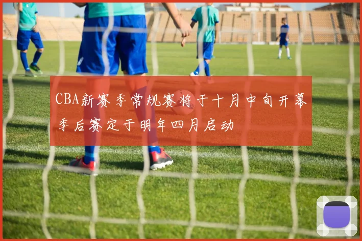 CBA新赛季常规赛将于十月中旬开幕季后赛定于明年四月启动