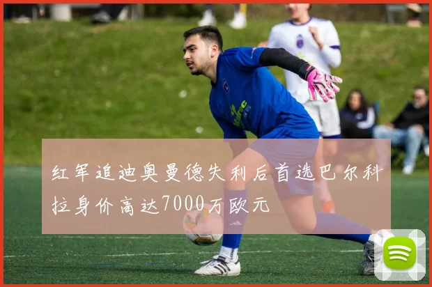 红军追迪奥曼德失利后首选巴尔科拉身价高达7000万欧元