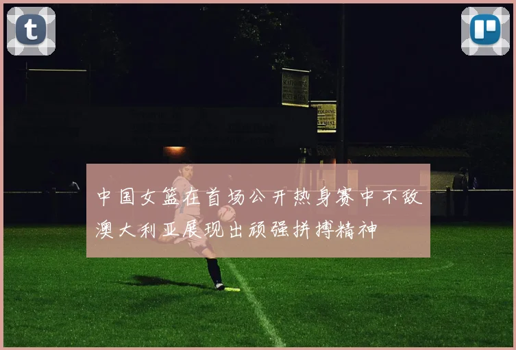 中国女篮在首场公开热身赛中不敌澳大利亚展现出顽强拼搏精神