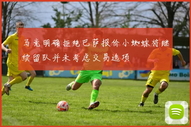 马竞明确拒绝巴萨报价小蜘蛛将继续留队并未考虑交易选项