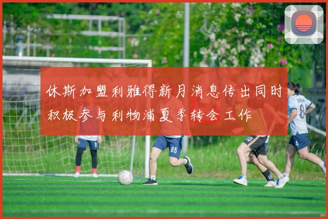 休斯加盟利雅得新月消息传出同时积极参与利物浦夏季转会工作