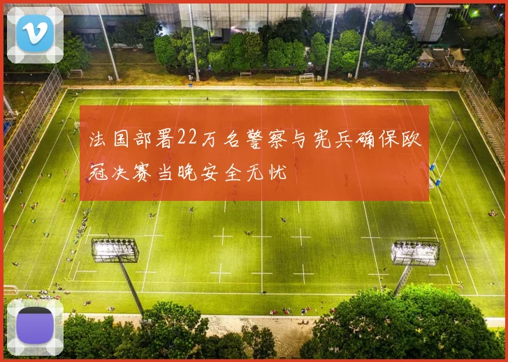 法国部署22万名警察与宪兵确保欧冠决赛当晚安全无忧